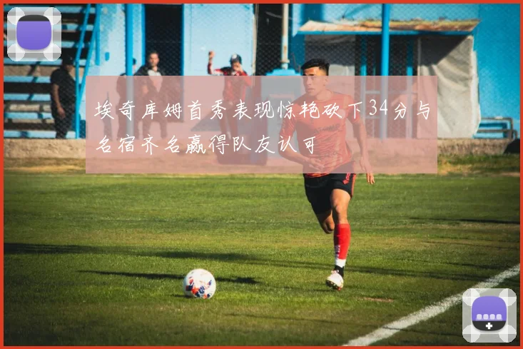 埃奇库姆首秀表现惊艳砍下34分与名宿齐名赢得队友认可