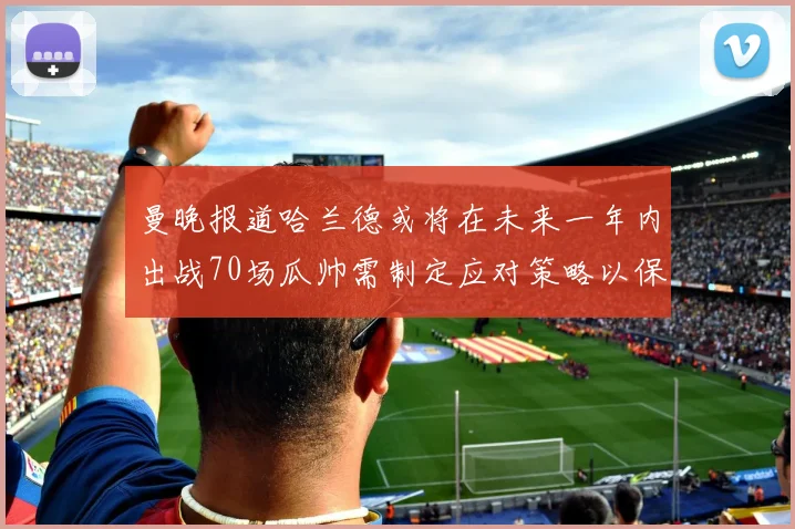 曼晚报道哈兰德或将在未来一年内出战70场瓜帅需制定应对策略以保护球员健康