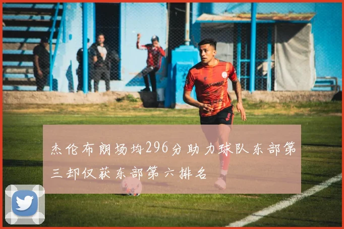 杰伦布朗场均296分助力球队东部第三却仅获东部第六排名