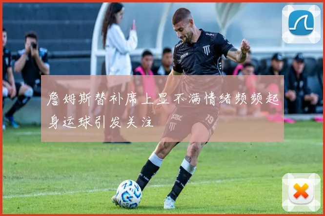 詹姆斯替补席上显不满情绪频频起身运球引发关注