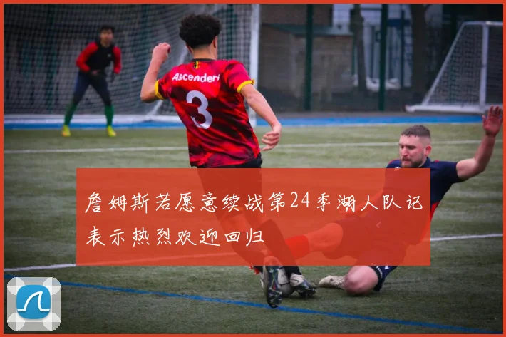 詹姆斯若愿意续战第24季湖人队记表示热烈欢迎回归