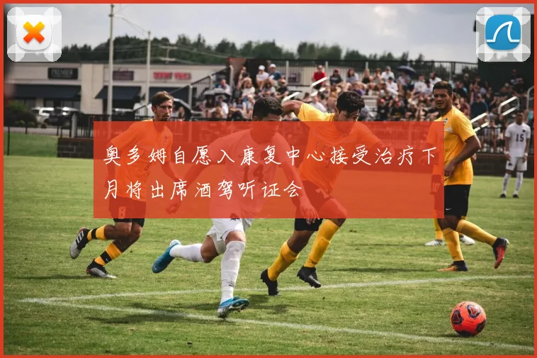 奥多姆自愿入康复中心接受治疗下月将出席酒驾听证会