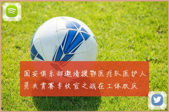 国安俱乐部邀请援鄂医疗队医护人员共赏赛季收官之战在工体欢庆