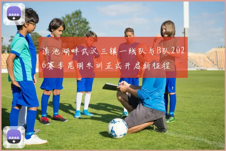 滇池湖畔武汉三镇一线队与B队2026赛季昆明冬训正式开启新征程