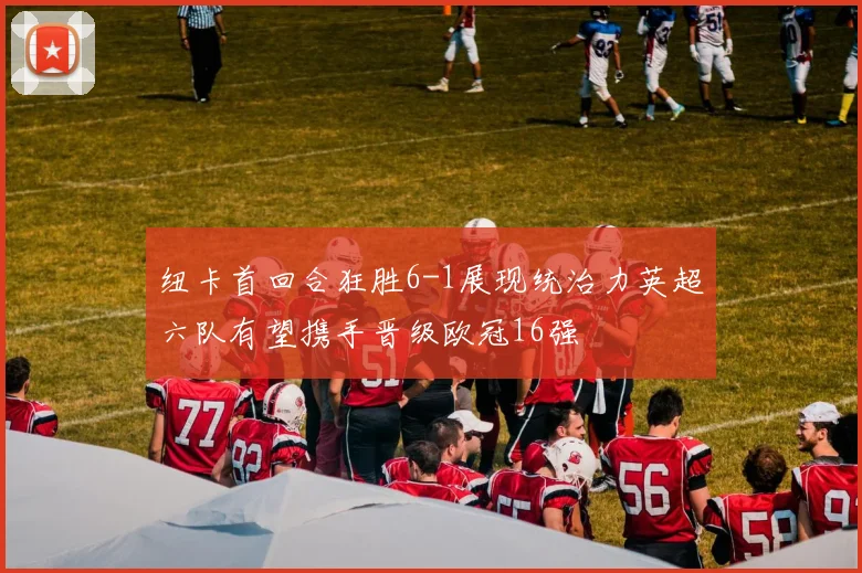 纽卡首回合狂胜6-1展现统治力英超六队有望携手晋级欧冠16强