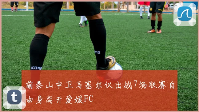 前泰山中卫马塞尔仅出战7场联赛自由身离开爱媛FC
