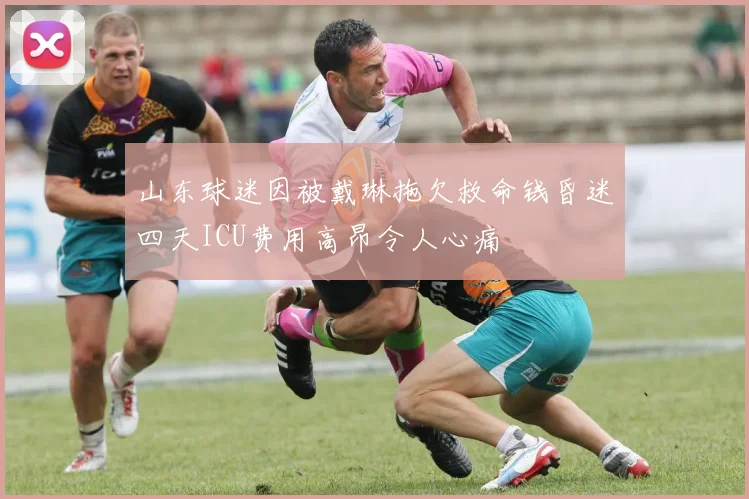 山东球迷因被戴琳拖欠救命钱昏迷四天ICU费用高昂令人心痛
