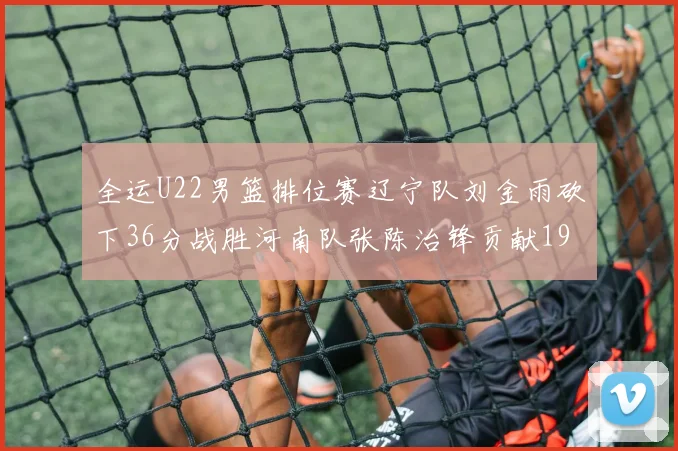 全运U22男篮排位赛辽宁队刘金雨砍下36分战胜河南队张陈治锋贡献19分17篮板