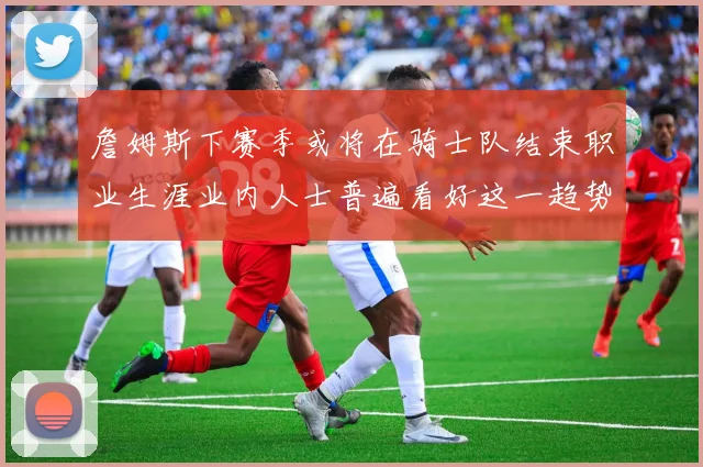 詹姆斯下赛季或将在骑士队结束职业生涯业内人士普遍看好这一趋势