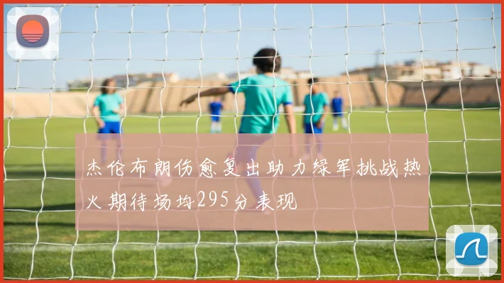 杰伦布朗伤愈复出助力绿军挑战热火期待场均295分表现