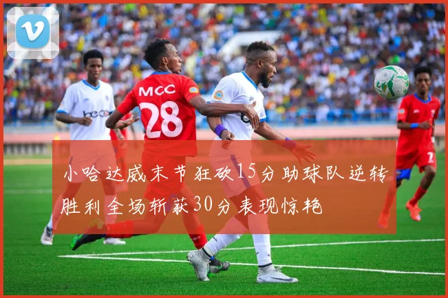 小哈达威末节狂砍15分助球队逆转胜利全场斩获30分表现惊艳
