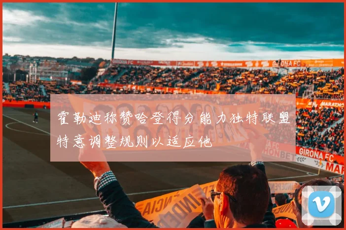 霍勒迪称赞哈登得分能力独特联盟特意调整规则以适应他