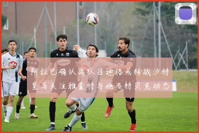 阿拉巴确认离队吕迪格或转战沙特皇马关注雅奎特与施洛特贝克动态
