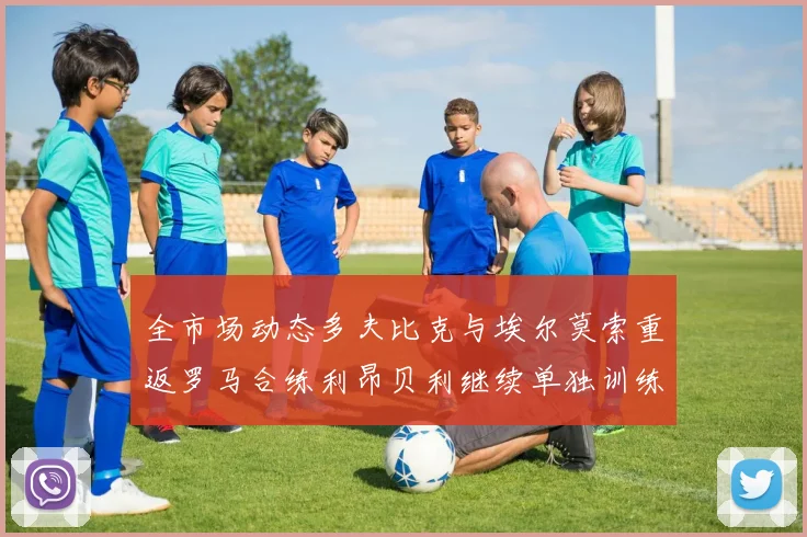 全市场动态多夫比克与埃尔莫索重返罗马合练利昂贝利继续单独训练状态观察