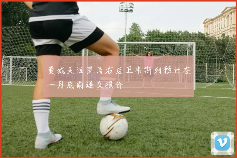 曼城关注罗马右后卫韦斯利预计在一月底前递交报价