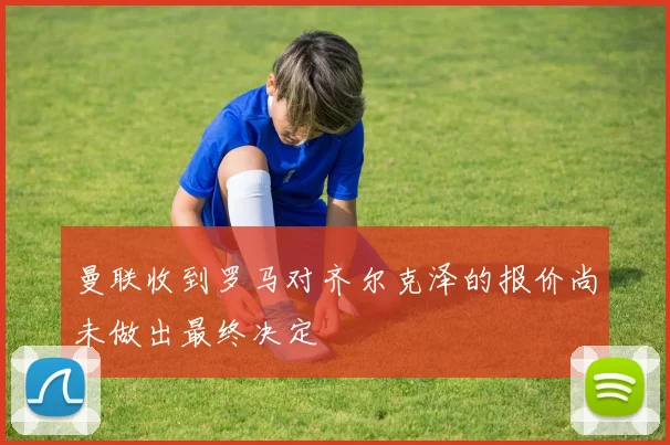 曼联收到罗马对齐尔克泽的报价尚未做出最终决定