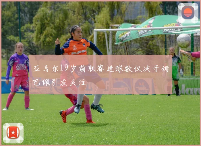 亚马尔19岁前联赛进球数仅次于姆巴佩引发关注